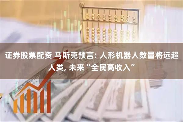 证券股票配资 马斯克预言: 人形机器人数量将远超人类, 未来“全民高收入”