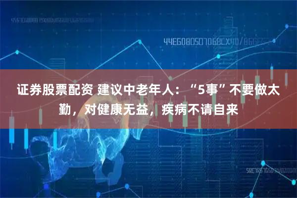 证券股票配资 建议中老年人：“5事”不要做太勤，对健康无益，疾病不请自来
