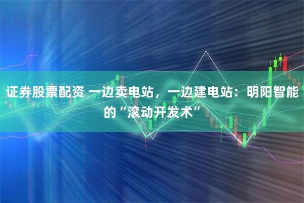 证券股票配资 一边卖电站，一边建电站：明阳智能的“滚动开发术”