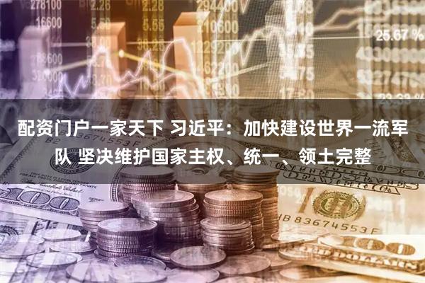 配资门户一家天下 习近平：加快建设世界一流军队 坚决维护国家主权、统一、领土完整