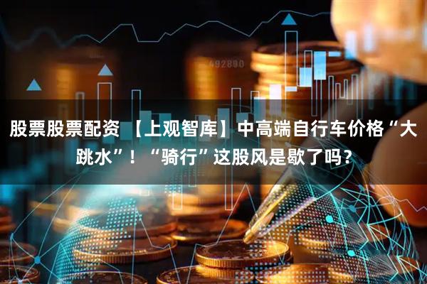 股票股票配资 【上观智库】中高端自行车价格“大跳水”！“骑行”这股风是歇了吗？