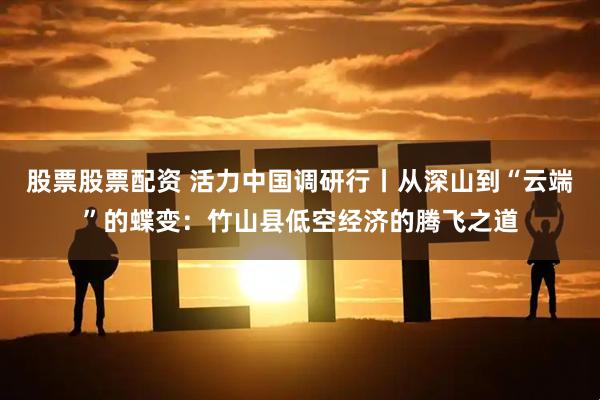 股票股票配资 活力中国调研行丨从深山到“云端”的蝶变：竹山县低空经济的腾飞之道