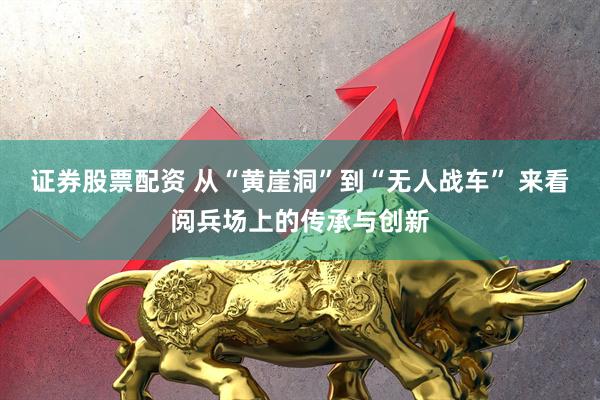 证券股票配资 从“黄崖洞”到“无人战车” 来看阅兵场上的传承与创新