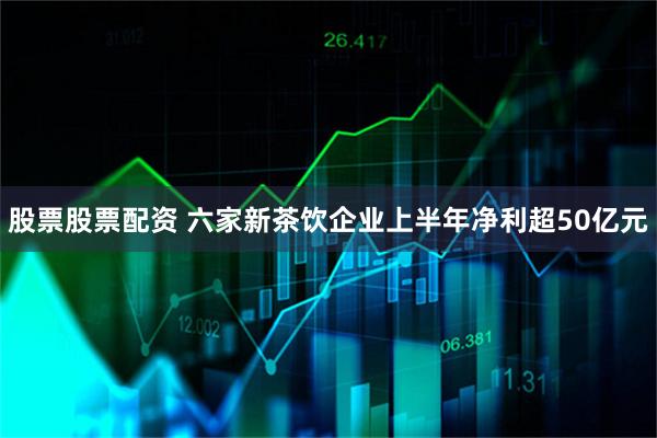 股票股票配资 六家新茶饮企业上半年净利超50亿元