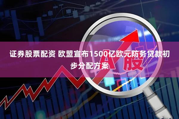 证券股票配资 欧盟宣布1500亿欧元防务贷款初步分配方案