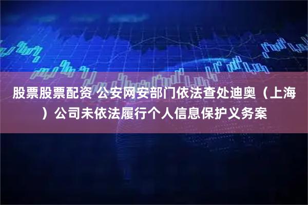 股票股票配资 公安网安部门依法查处迪奥（上海）公司未依法履行个人信息保护义务案