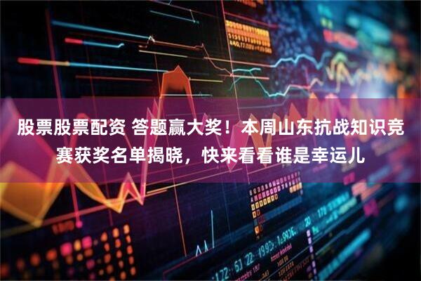 股票股票配资 答题赢大奖！本周山东抗战知识竞赛获奖名单揭晓，快来看看谁是幸运儿