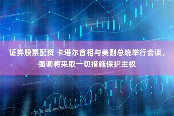 证券股票配资 卡塔尔首相与美副总统举行会谈，强调将采取一切措施保护主权