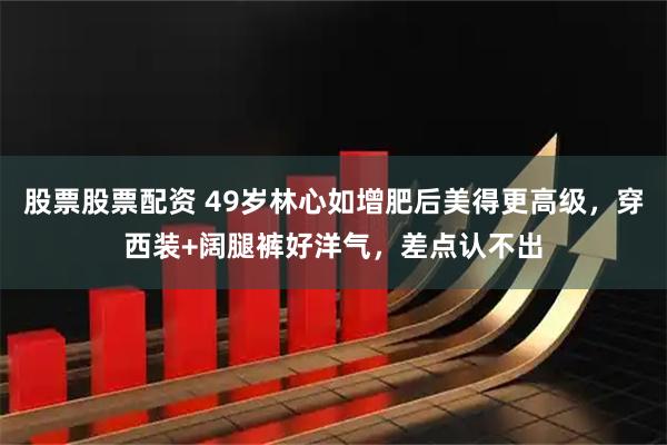 股票股票配资 49岁林心如增肥后美得更高级，穿西装+阔腿裤好洋气，差点认不出