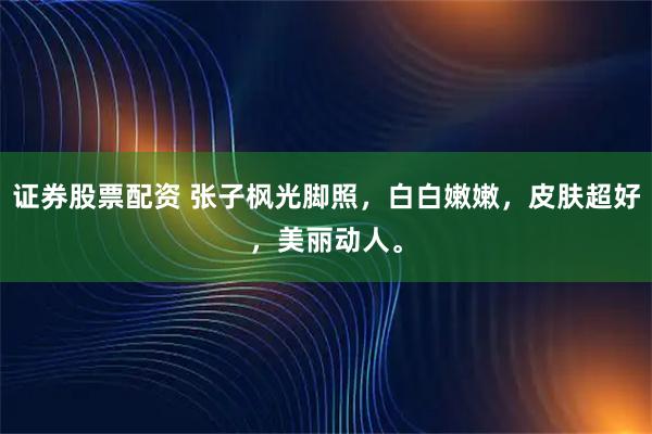 证券股票配资 张子枫光脚照，白白嫩嫩，皮肤超好，美丽动人。
