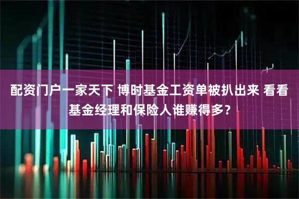 配资门户一家天下 博时基金工资单被扒出来 看看基金经理和保险人谁赚得多？