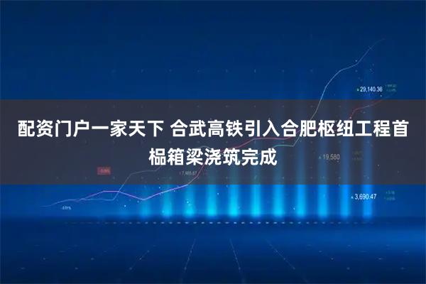 配资门户一家天下 合武高铁引入合肥枢纽工程首榀箱梁浇筑完成