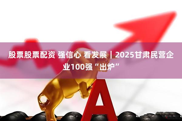 股票股票配资 强信心 看发展｜2025甘肃民营企业100强“出炉”