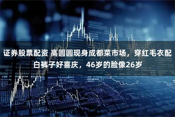 证券股票配资 高圆圆现身成都菜市场，穿红毛衣配白裤子好喜庆，46岁的脸像26岁