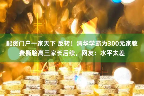 配资门户一家天下 反转！清华学霸为300元家教费撕脸高三家长后续，网友：水平太差
