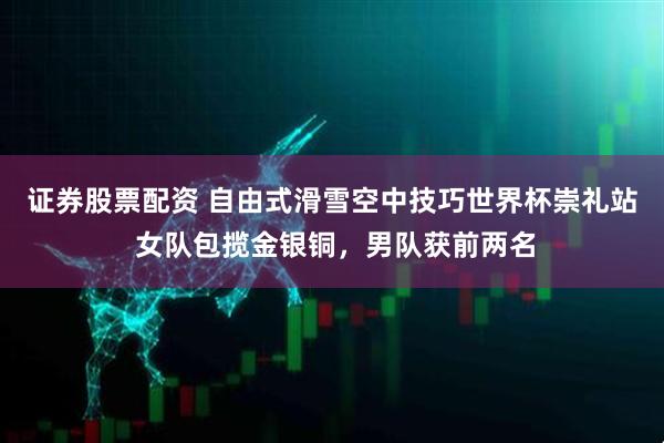 证券股票配资 自由式滑雪空中技巧世界杯崇礼站 女队包揽金银铜，男队获前两名