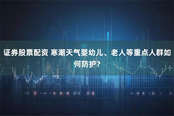 证券股票配资 寒潮天气婴幼儿、老人等重点人群如何防护？