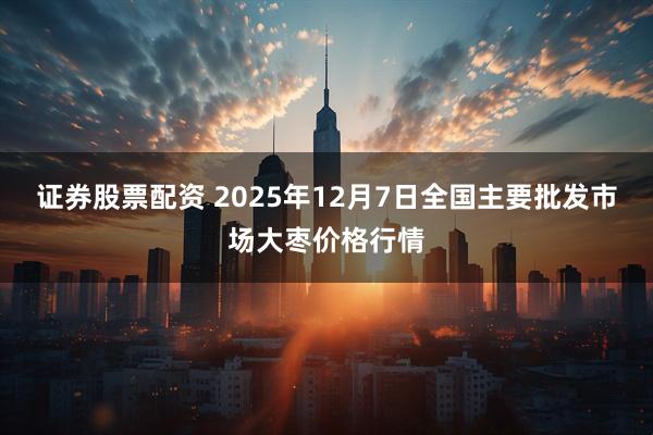 证券股票配资 2025年12月7日全国主要批发市场大枣价格行情