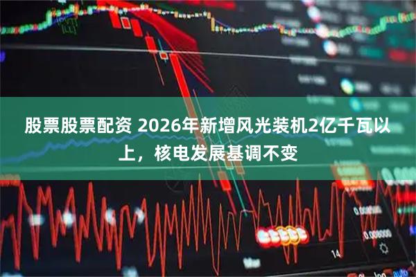 股票股票配资 2026年新增风光装机2亿千瓦以上，核电发展基调不变