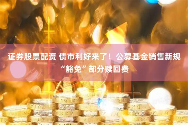 证券股票配资 债市利好来了！公募基金销售新规“豁免”部分赎回费