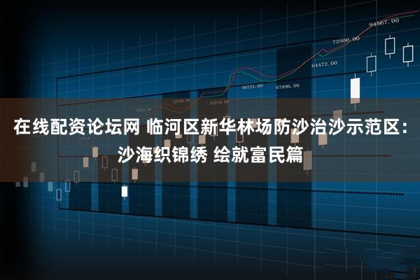 在线配资论坛网 临河区新华林场防沙治沙示范区：沙海织锦绣 绘就富民篇
