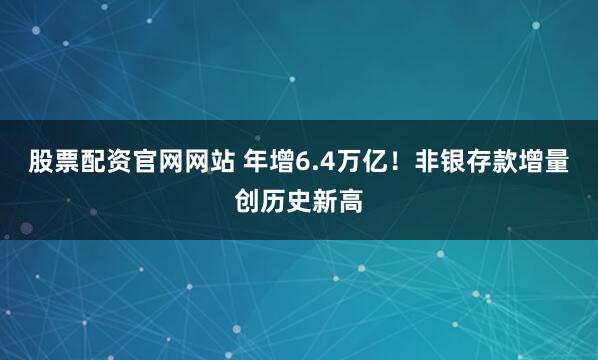 股票配资官网网站 年增6.4万亿！非银存款增量创历史新高