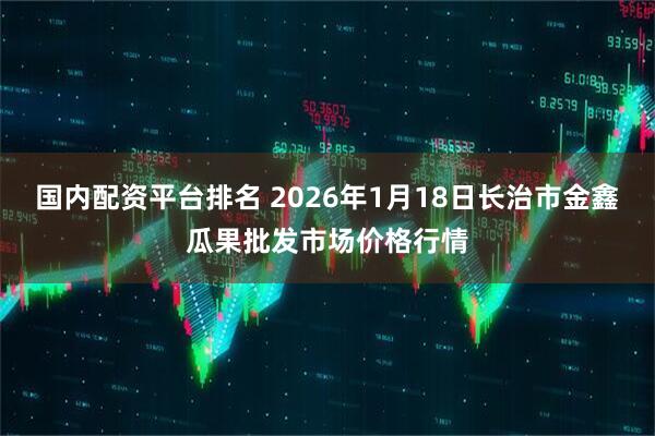 国内配资平台排名 2026年1月18日长治市金鑫瓜果批发市场价格行情
