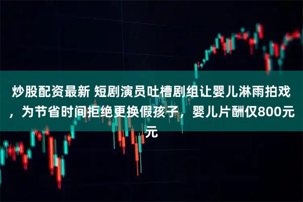 炒股配资最新 短剧演员吐槽剧组让婴儿淋雨拍戏，为节省时间拒绝更换假孩子，婴儿片酬仅800元