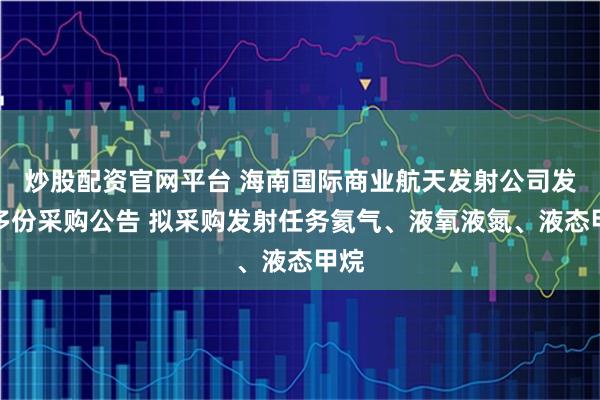 炒股配资官网平台 海南国际商业航天发射公司发布多份采购公告 拟采购发射任务氦气、液氧液氮、液态甲烷