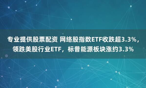 专业提供股票配资 网络股指数ETF收跌超3.3%，领跌美股行业ETF，标普能源板块涨约3.3%