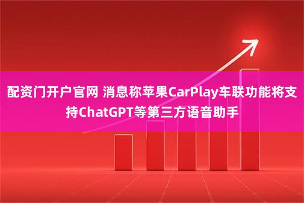 配资门开户官网 消息称苹果CarPlay车联功能将支持ChatGPT等第三方语音助手