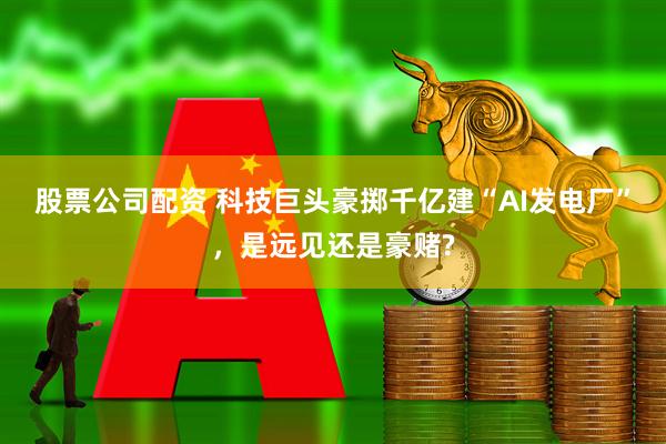 股票公司配资 科技巨头豪掷千亿建“AI发电厂”，是远见还是豪赌?