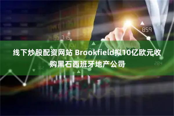 线下炒股配资网站 Brookfield拟10亿欧元收购黑石西班牙地产公司