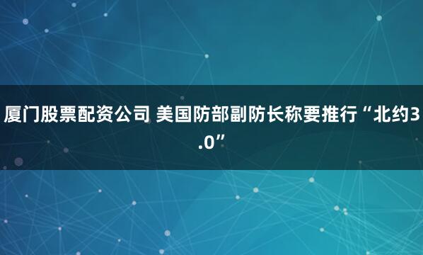 厦门股票配资公司 美国防部副防长称要推行“北约3.0”