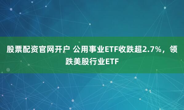 股票配资官网开户 公用事业ETF收跌超2.7%，领跌美股行业ETF