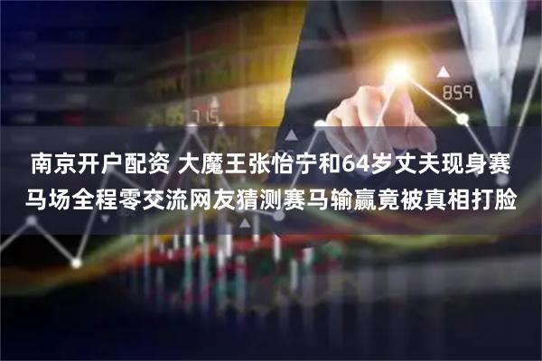 南京开户配资 大魔王张怡宁和64岁丈夫现身赛马场全程零交流网友猜测赛马输赢竟被真相打脸