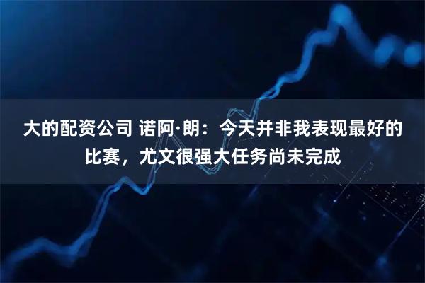 大的配资公司 诺阿·朗：今天并非我表现最好的比赛，尤文很强大任务尚未完成