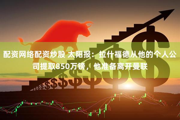 配资网络配资炒股 太阳报:拉什福德从他的个人公司提取850万镑,他准备离开曼联