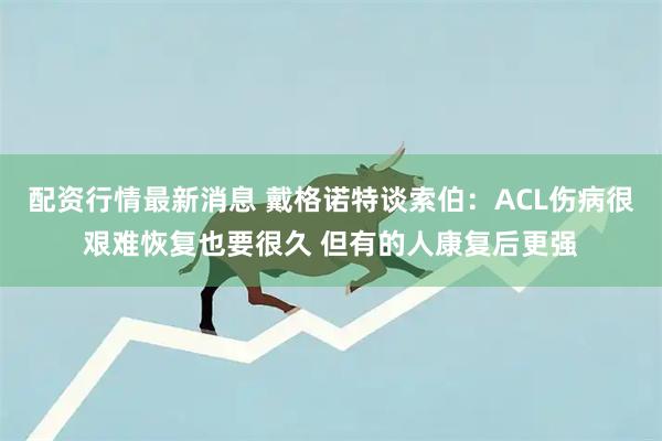 配资行情最新消息 戴格诺特谈索伯：ACL伤病很艰难恢复也要很久 但有的人康复后更强