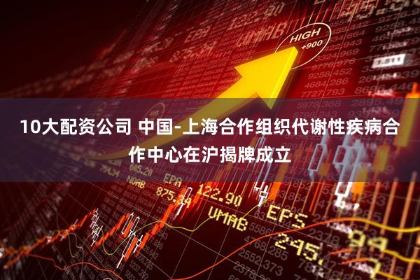 10大配资公司 中国-上海合作组织代谢性疾病合作中心在沪揭牌成立