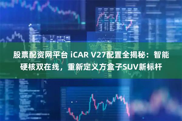 股票配资网平台 iCAR V27配置全揭秘：智能硬核双在线，重新定义方盒子SUV新标杆
