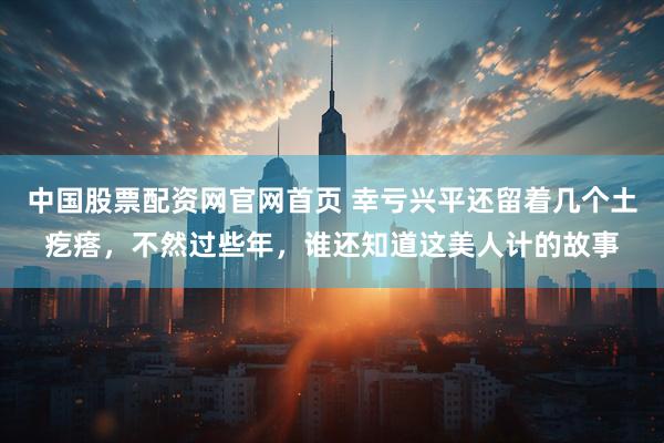 中国股票配资网官网首页 幸亏兴平还留着几个土疙瘩，不然过些年，谁还知道这美人计的故事