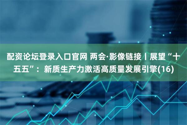 配资论坛登录入口官网 两会·影像链接丨展望“十五五”:新质生产力激活高质量发展引擎(16)