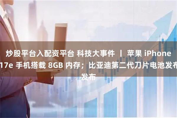 炒股平台入配资平台 科技大事件 丨 苹果 iPhone 17e 手机搭载 8GB 内存；比亚迪第二代刀片电池发布