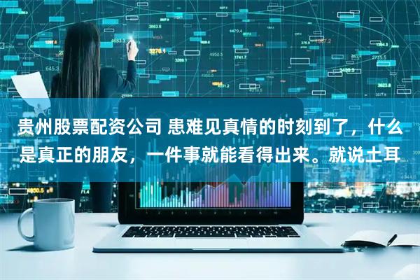 贵州股票配资公司 患难见真情的时刻到了，什么是真正的朋友，一件事就能看得出来。就说土耳