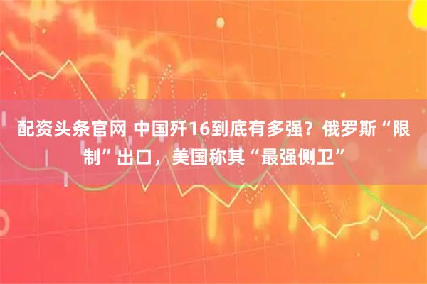 配资头条官网 中国歼16到底有多强？俄罗斯“限制”出口，美国称其“最强侧卫”