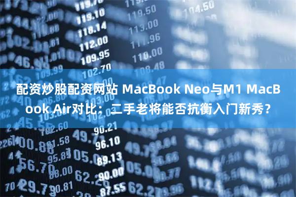配资炒股配资网站 MacBook Neo与M1 MacBook Air对比：二手老将能否抗衡入门新秀？