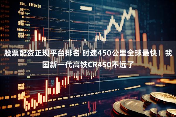 股票配资正规平台排名 时速450公里全球最快！我国新一代高铁CR450不远了