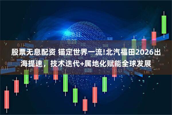 股票无息配资 锚定世界一流!北汽福田2026出海提速，技术迭代+属地化赋能全球发展