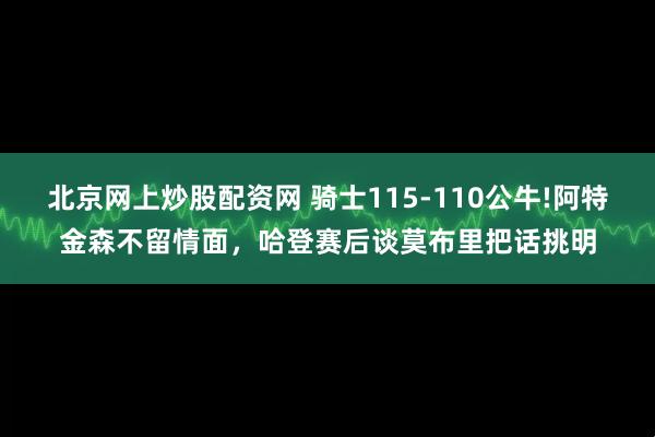北京网上炒股配资网 骑士115-110公牛!阿特金森不留情面，哈登赛后谈莫布里把话挑明